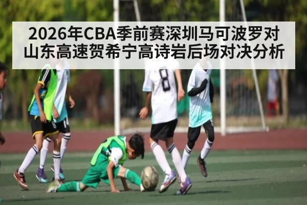 2026年CBA季前赛深圳马可波罗对山东高速贺希宁高诗岩后场对决分析