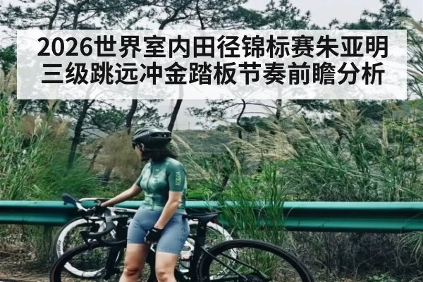 2026世界室内田径锦标赛朱亚明三级跳远冲金踏板节奏前瞻分析